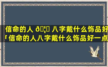 信命的人 🦈 八字戴什么饰品好「信命的人八字戴什么饰品好一点」